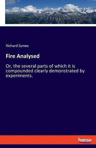 Fire Analysed: Or, the several parts of which it is compounded clearly demonstrated by experiments.