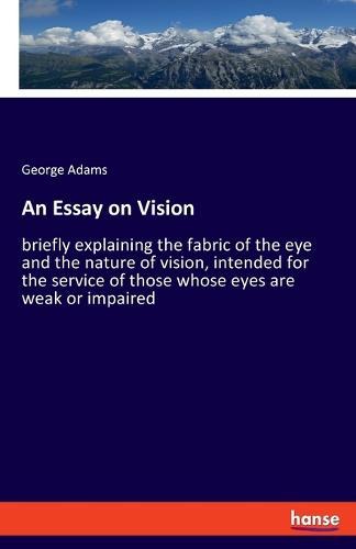An Essay on Vision: briefly explaining the fabric of the eye and the nature of vision, intended for the service of those whose eyes are weak or impaired