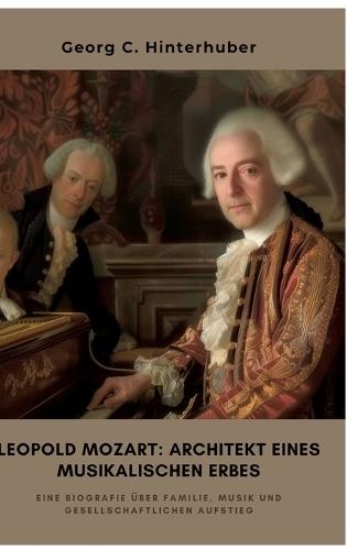 Leopold Mozart: Architekt eines musikalischen Erbes: Eine Biografie über Familie, Musik und gesellschaftlichen Aufstieg