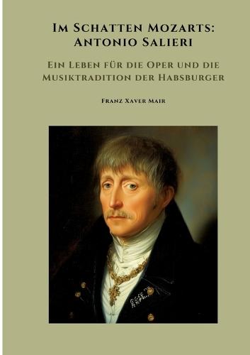 Im Schatten Mozarts: Antonio Salieri: Ein Leben für die Oper und die Musiktradition der Habsburger