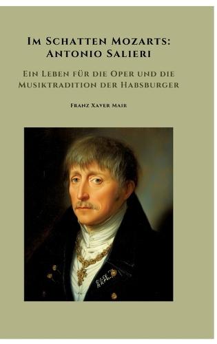 Im Schatten Mozarts: Antonio Salieri: Ein Leben für die Oper und die Musiktradition der Habsburger