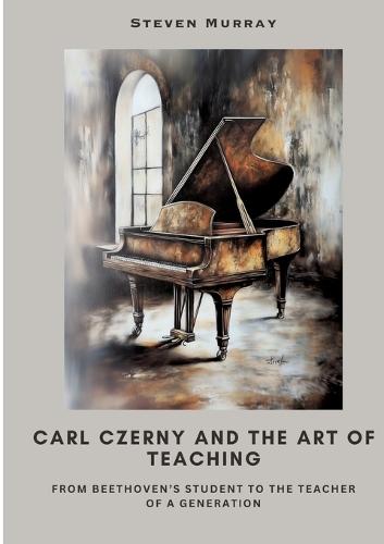 Carl Czerny and the Art of Teaching: From Beethoven's Student to the Teacher of a Generation