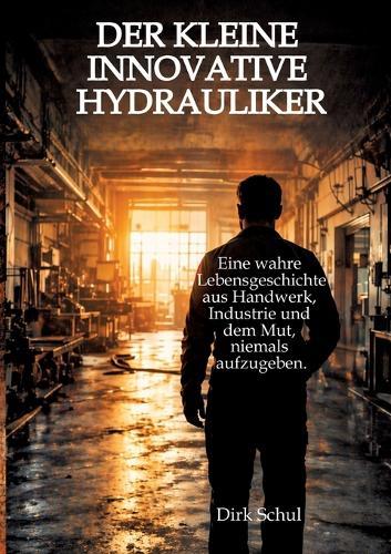 Der kleine innovative Hydrauliker: Eine wahre Lebensgeschichte aus Handwerk, Industrie und dem Mut niemals aufzugeben