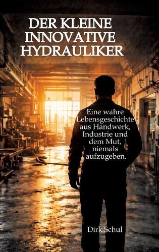 Der kleine innovative Hydrauliker: Eine wahre Lebensgeschichte aus Handwerk, Industrie und dem Mut niemals aufzugeben