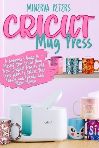 Cricut Mug Press: A Beginner's Guide to Master Your Cricut Mug Press. Original Projects and Craft Ideas to Amaze Your Family and Friends and Make Money