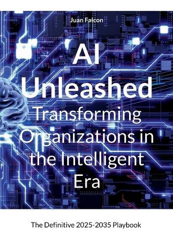 AI Unleashed Transforming Organizations in the Intelligent Era: The Definitive 2025-2035 Playbook