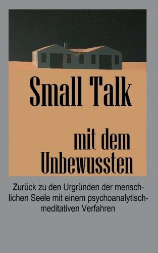 Small Talk mit dem Unbewussten: Zurück zu den Urgründen der menschlichen Seele mit einem psychoanalytisch-meditativen Verfahren