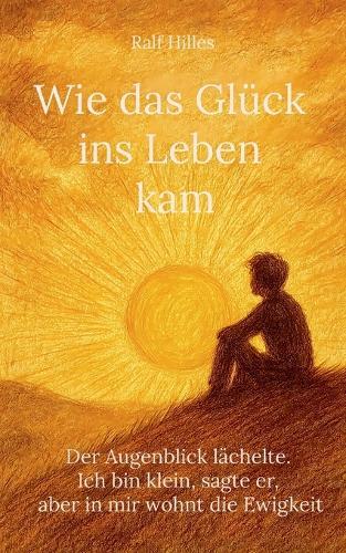 Wie das Glück ins Leben kam: Der Augenblick lächelte. Ich bin klein, sagte er, aber in mir wohnt die Ewigkeit
