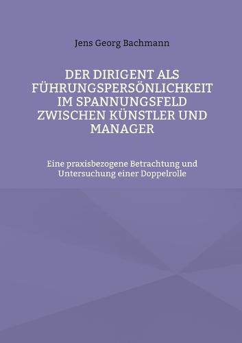 Der Dirigent als Führungspersönlichkeit im Spannungsfeld zwischen Künstler und Manager: Eine praxisbezogene Betrachtung und Untersuchung einer Doppelrolle