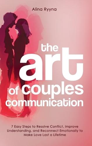 The Art of Couples Communication: 7 Easy Steps to Resolve Conflict, Improve Understanding, and Reconnect Emotionally to Make Love Last a Lifetime