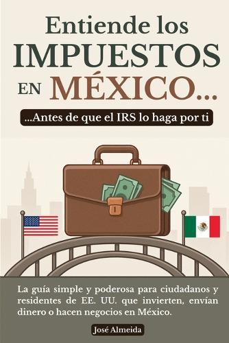 Entiende los impuestos en México... antes de que el IRS lo haga por ti: La guía simple y poderosa para ciudadanos y residentes de EE. UU. que invierten, envían dinero o hacen negocios en México