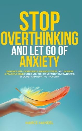 Stop Overthinking and Let Go of Anxiety: Enhance Self-Confidence, Manage Stress, and Achieve a Peaceful Mind Even If You Feel Constantly Overwhelmed By Doubt And Negative Thoughts