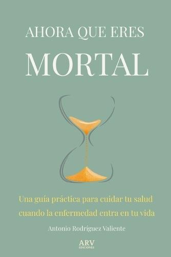 Ahora Que Eres Mortal: Una guía práctica para cuidar tu salud cuando la enfermedad entra en tu vida