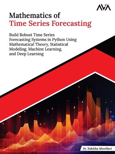 Mathematics of Time Series Forecasting: Build Robust Time Series Forecasting Systems in Python Using Mathematical Theory, Statistical Modeling, Machine Learning, and Deep Learning