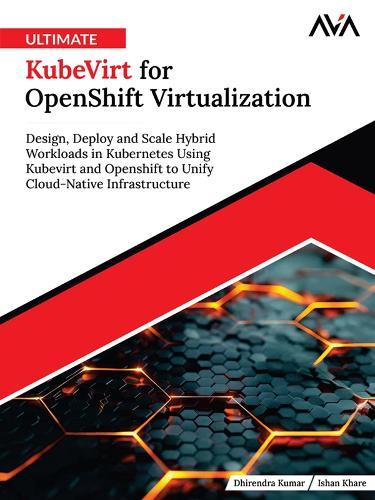 Ultimate KubeVirt for OpenShift Virtualization: Design, Deploy and Scale Hybrid Workloads in Kubernetes Using Kubevirt and Openshift to Unify Cloud-Native Infrastructure