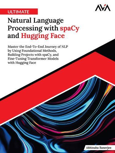 Ultimate Natural Language Processing with spaCy and Hugging Face: Master the End-To-End Journey of NLP by Using Foundational Methods, Building Projects with spaCy, and Fine-Tuning Transformer Models with Hugging Face