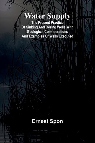 Water Supply: The Present Practice Of Sinking And Boring Wells With Geological Considerations And Examples Of Wells Executed