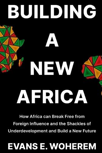 Building a New Africa: How Africa can Break Free from Foreign Influence and the Shackles of Underdevelopment and Build a New Future