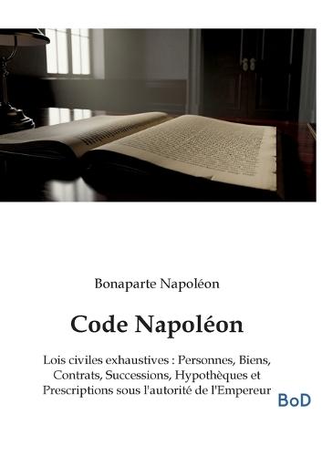 Code Napoléon: Lois civiles exhaustives: Personnes, Biens, Contrats, Successions, Hypothèques et Prescriptions sous l'autorité de l'Empereur