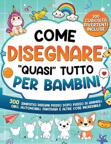 Come Disegnare ""quasi"" Tutto per Bambini: 300 simpatici disegni passo dopo passo di animali, cibo, automobili, fantasia e altre cose incredibili