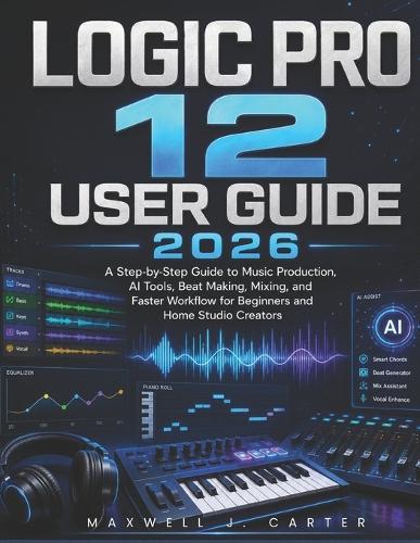 Logic Pro 12 User Guide 2026: A Step-by-Step Guide to Music Production, AI Tools, Beat Making, Mixing, and Faster Workflow for Beginners and Home Studio Creators