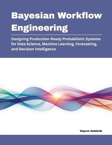 Bayesian Workflow Engineering: Designing Production-Ready Probabilistic Systems for Data Science, Machine Learning, Forecasting, and Decision Intelligence