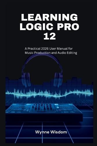 Learning Logic Pro 12: A Practical 2026 User Manual for Music Production and Audio Editing
