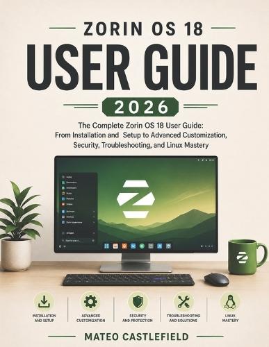Zorin OS 18 User Guide 2026: The Complete Zorin OS 18 User Guide: From Installation and Setup to Advanced Customization, Security, Troubleshooting, and Linux Mastery