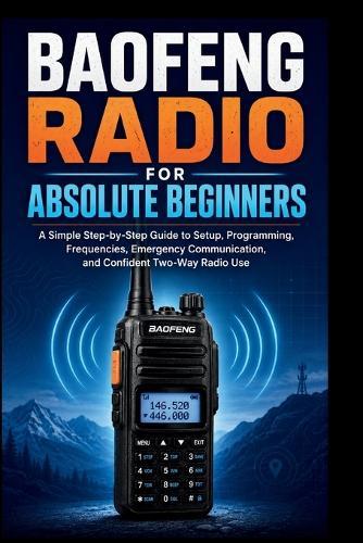 Baofeng Radio For Absolute Beginners: A Simple step-by-step guide to setup, programming, frequencies, emergency communication and confident two-way radio.