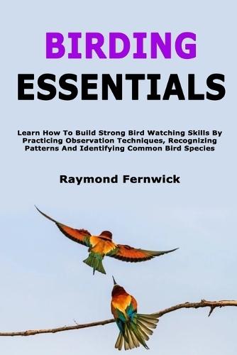 Birding Essentials: Learn How To Build Strong Bird Watching Skills By Practicing Observation Techniques, Recognizing Patterns And Identifying Common Bird Species