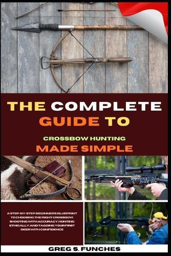 The Complete Guide To Crossbow Hunting Made Simple: A Beginner's Blueprint To Choosing The Right Crossbow, Shooting With Accuracy, Hunting Ethically, And Tagging Your First Deer With Confidence