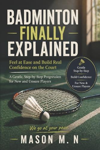 Badminton Finally Explained: Feel at Ease and Build Real Confidence on the Court a Gentle, Step-by-Step Progression for New and Unsure Players