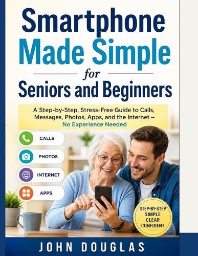 Smartphone Made Simple for Seniors and Beginners: A Step-by-Step, Stress-Free Guide to Calls, Messages, Photos, Apps, and the Internet - No Experience Needed