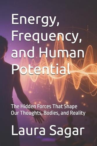 Energy, Frequency, and Human Potential: The Hidden Forces That Shape Our Thoughts, Bodies, and Reality
