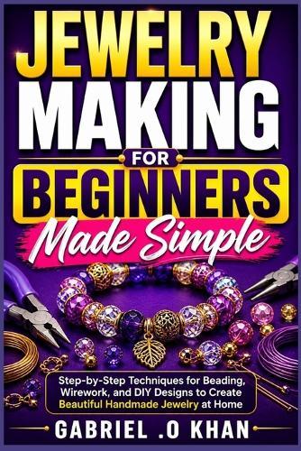 Jewelry Making for Beginners Made Simple: Step-by-Step Techniques for Beading, Wirework, and DIY Designs to Create Beautiful Handmade Jewelry at Home