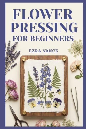 Flower Pressing for Beginners: A Comprehensive Manual to Learn how to capture the elegance of petals and leaves through simple methods.