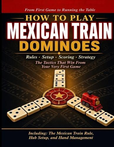 How to Play Mexican Train Dominoes: A Complete Beginner's Guide to Rules, Setup, Scoring, Strategy, and the Tactics That Win From Your Very First Game to Running the Table Every Time.