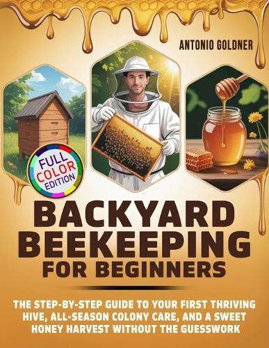 Backyard Beekeeping for Beginners: The Step-by-Step Guide to Your First Thriving Hive, All-Season Colony Care, and a Sweet Honey Harvest Without the Guesswork