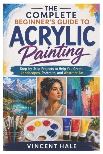 The Complete Beginner's Guide to Acrylic Painting: Step-by-Step Projects to Help You Create Landscapes, Portraits, and Abstract Art