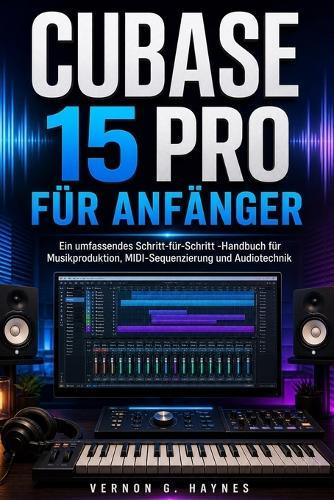 Cubase 15 Pro Für Anfänger: Ein umfassendes Schritt-für-Schritt -Handbuch für Musikproduktion, MIDI-Sequenzierung und Audiotechnik