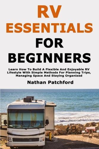 RV Essentials for Beginners: Learn How To Build A Flexible And Enjoyable RV Lifestyle With Simple Methods For Planning Trips, Managing Space And Staying Organized