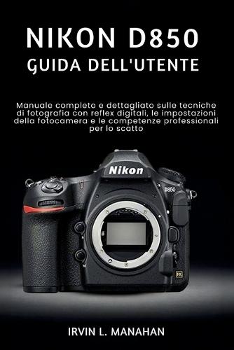 Nikon D850 Guida Dell'utente: Manuale completo e dettagliato sulle tecniche di fotografia con reflex digitali, le impostazioni della fotocamera e le competenze professionali per lo scatto.