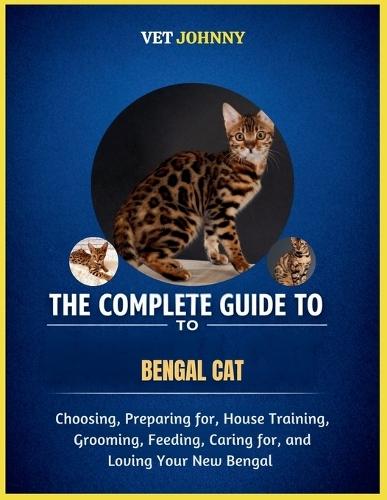 The Complete Guide to Bengal Cat: Choosing, Preparing For, House Training, Grooming, Feeding, Caring for and Loving Your New Bengal