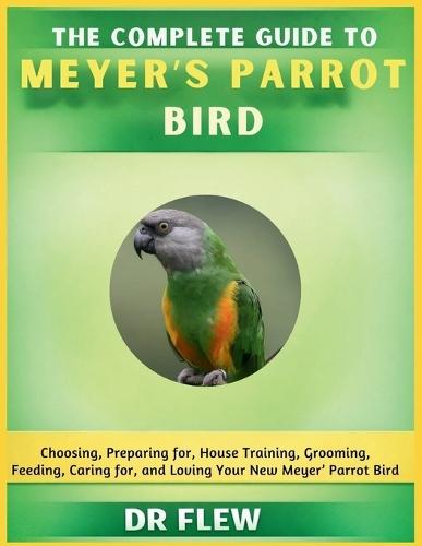 The Complete Guide to Meyer's Parrot Bird: Choosing, Preparing For, House Training, Grooming, Feeding, Caring for and Loving Your New Meyer's Parrot Bird
