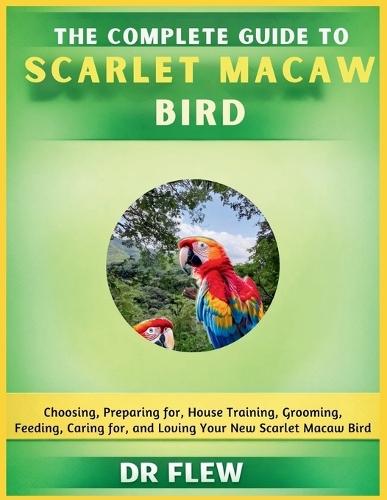 The Complete Guide to Scarlet Macaw Bird: Choosing, Preparing For, House Training, Grooming, Feeding, Caring for and Loving Your New Scarlet Macaw Bird