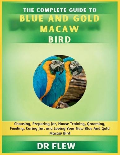 The Complete Guide to Blue and Gold Macaw Bird: Choosing, Preparing For, House Training, Grooming, Feeding, Caring for and Loving Your New Blue and Gold Macaw Bird