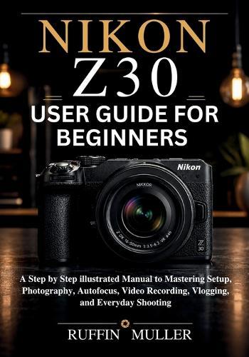 Nikon Z30 User Guide for Beginners: A Step by Step illustrated Manual to Mastering Setup, Photography, Autofocus, Video Recording, Vlogging, and Everyday Shooting