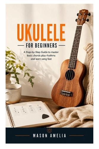 Ukulele for Beginners: A Step-by-Step Guide to Master Basic Chords, Play Rhythms, and Learn Songs Fast