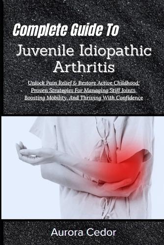 Complete Guide To Juvenile Idiopathic Arthritis: Unlock Pain Relief & Restore Active Childhood: Proven Strategies For Managing Stiff Joints, Boosting Mobility, And Thriving With Confidence