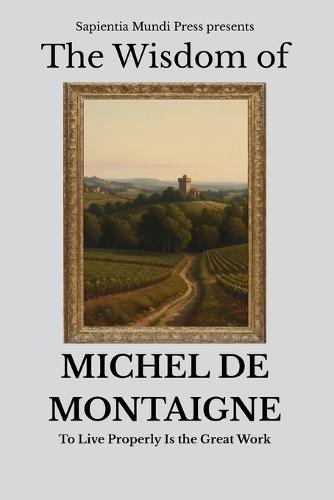 The Wisdom of Michel de Montaigne: To Live Properly Is the Great Work